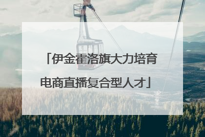 伊金霍洛旗大力培育电商直播复合型人才