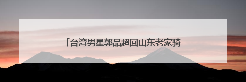 台湾男星郭品超回山东老家骑“三蹦子”赶大集被偶遇！