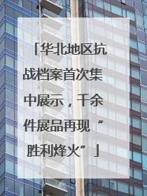 华北地区抗战档案首次集中展示，千余件展品再现“胜利烽火”