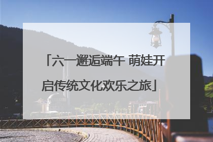 六一邂逅端午 萌娃开启传统文化欢乐之旅