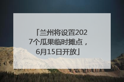 兰州将设置2027个瓜果临时摊点，6月15日开放