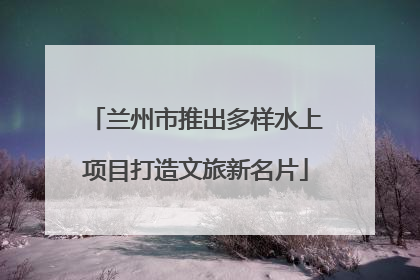 兰州市推出多样水上项目打造文旅新名片
