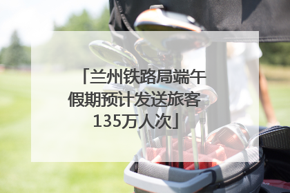 兰州铁路局端午假期预计发送旅客135万人次
