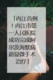 内江首例！内江市第一人民医院成功完成阿尔茨海默病超显微手术治疗