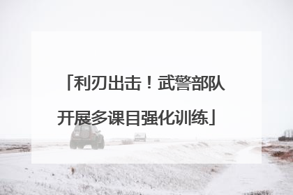 利刃出击！武警部队开展多课目强化训练