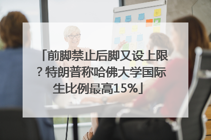 前脚禁止后脚又设上限？特朗普称哈佛大学国际生比例最高15%