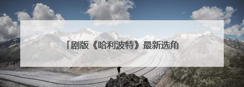 剧版《哈利波特》最新选角出炉，马尔福饰演者公开