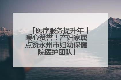 医疗服务提升年丨暖心赞誉！产妇家属点赞永州市妇幼保健院医护团队