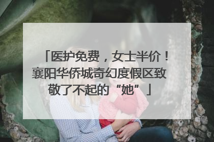 医护免费，女士半价！襄阳华侨城奇幻度假区致敬了不起的“她”