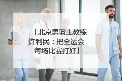 北京男篮主教练许利民：把全运会每场比赛打好