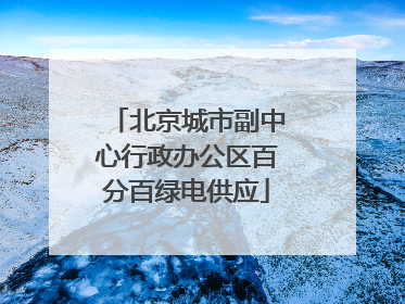 北京城市副中心行政办公区百分百绿电供应