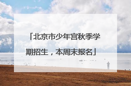 北京市少年宫秋季学期招生，本周末报名