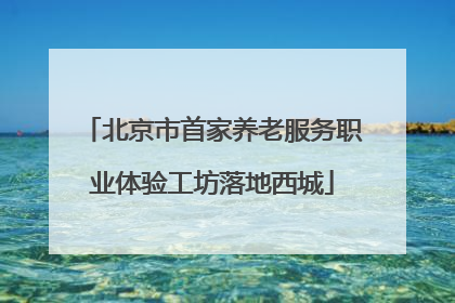北京市首家养老服务职业体验工坊落地西城