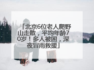 北京6位老人爬野山走散，平均年龄70岁！多人被困，深夜冒雨救援