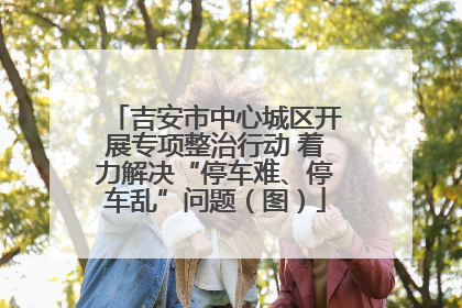 吉安市中心城区开展专项整治行动 着力解决“停车难、停车乱”问题（图）