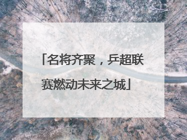 名将齐聚，乒超联赛燃动未来之城