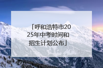 呼和浩特市2025年中考时间和招生计划公布