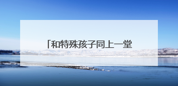 和特殊孩子同上一堂美育课，这场融合生态美育活动很温暖