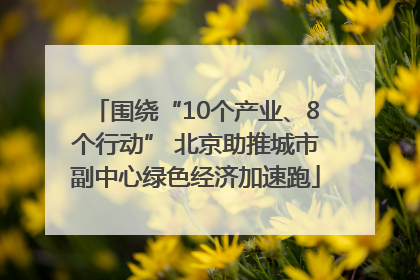 围绕“10个产业、8个行动” 北京助推城市副中心绿色经济加速跑