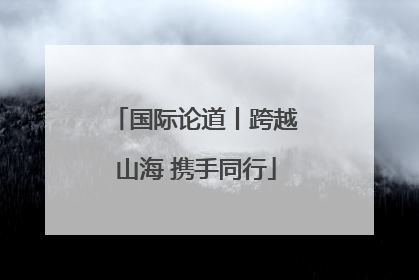 国际论道丨跨越山海 携手同行