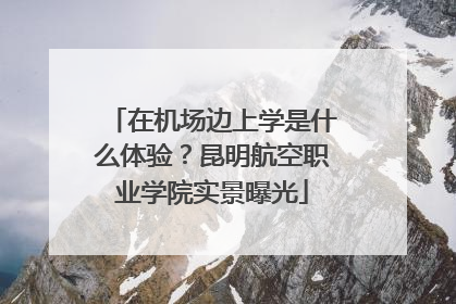 在机场边上学是什么体验？昆明航空职业学院实景曝光
