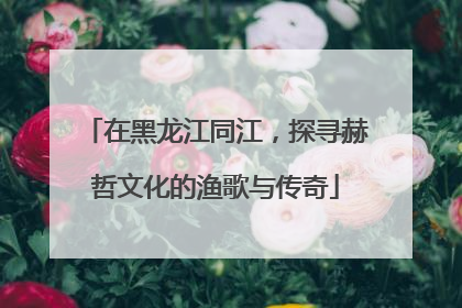在黑龙江同江，探寻赫哲文化的渔歌与传奇