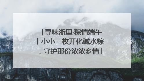 寻味浙里·粽情端午丨小小一枚开化碱水粽，守护那份浓浓乡情