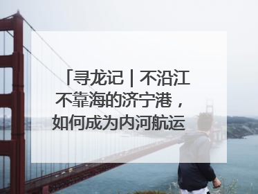 寻龙记｜不沿江不靠海的济宁港，如何成为内河航运的“绝对主力”