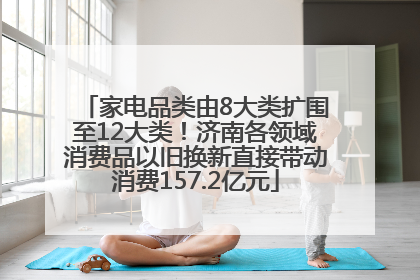 家电品类由8大类扩围至12大类！济南各领域消费品以旧换新直接带动消费157.2亿元