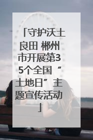 守护沃土良田 郴州市开展第35个全国“土地日”主题宣传活动