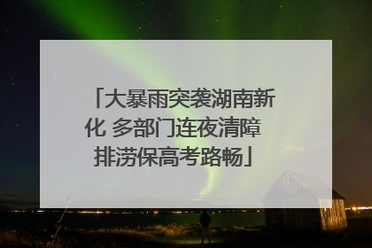 大暴雨突袭湖南新化 多部门连夜清障排涝保高考路畅