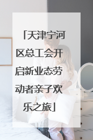 天津宁河区总工会开启新业态劳动者亲子欢乐之旅