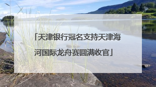 天津银行冠名支持天津海河国际龙舟赛圆满收官