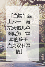 当端午遇上六一：南京天佑儿童医院为‘星星的孩子’点亮双节温情