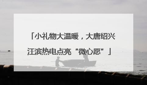小礼物大温暖，大唐绍兴江滨热电点亮“微心愿”