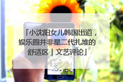 小沈阳女儿韩国出道，娱乐圈并非星二代扎堆的舒适区｜文艺评论