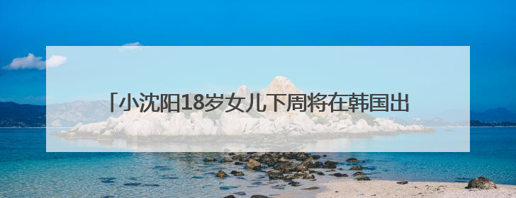 小沈阳18岁女儿下周将在韩国出道，此前在演唱会登台唱跳遭吐槽