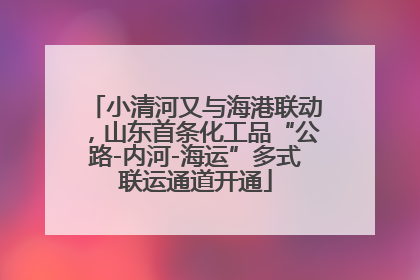 小清河又与海港联动，山东首条化工品“公路-内河-海运”多式联运通道开通