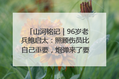 山河铭记｜96岁老兵鲍启太：照顾伤员比自己重要，炮弹来了要趴在他们身上