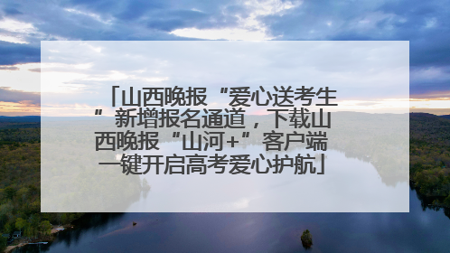 山西晚报“爱心送考生”新增报名通道，下载山西晚报“山河+”客户端一键开启高考爱心护航