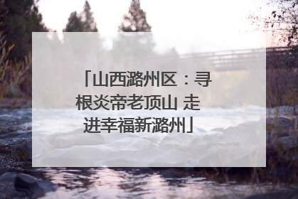 山西潞州区：寻根炎帝老顶山 走进幸福新潞州