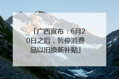 广西宣布：6月20日之后，暂停消费品以旧换新补贴