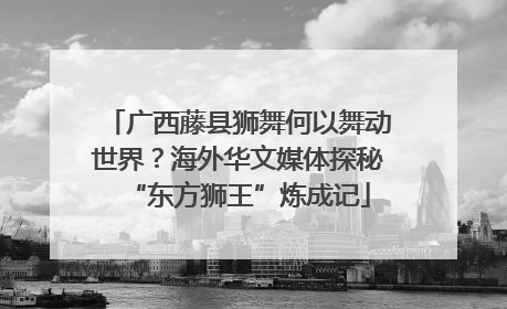 广西藤县狮舞何以舞动世界？海外华文媒体探秘“东方狮王”炼成记