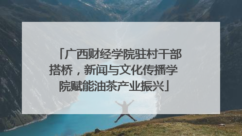 广西财经学院驻村干部搭桥，新闻与文化传播学院赋能油茶产业振兴
