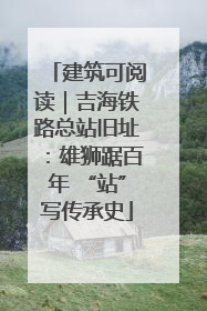 建筑可阅读｜吉海铁路总站旧址：雄狮踞百年 “站”写传承史