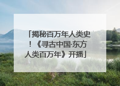 揭秘百万年人类史！《寻古中国·东方人类百万年》开播