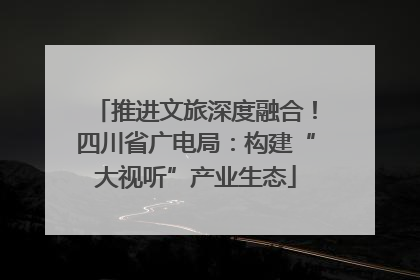 推进文旅深度融合！四川省广电局：构建“大视听”产业生态