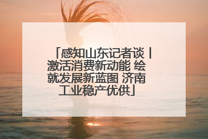 感知山东记者谈丨激活消费新动能 绘就发展新蓝图 济南工业稳产优供