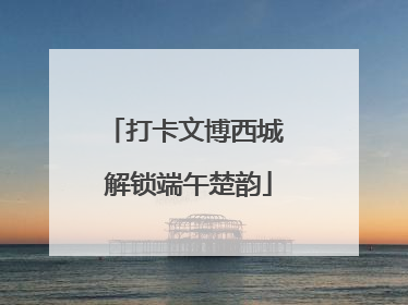 打卡文博西城 解锁端午楚韵