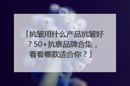 抗皱用什么产品抗皱好？50+抗衰品牌合集，看看哪款适合你？
